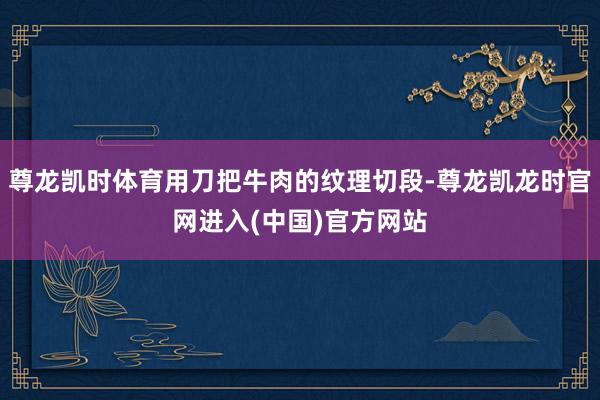 尊龙凯时体育用刀把牛肉的纹理切段-尊龙凯龙时官网进入(中国)