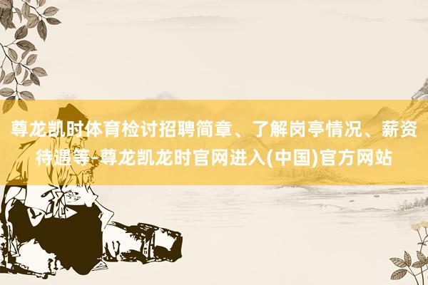 尊龙凯时体育检讨招聘简章、了解岗亭情况、薪资待遇等-尊龙凯龙