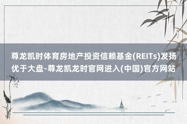 尊龙凯时体育房地产投资信赖基金(REITs)发扬优于大盘-尊