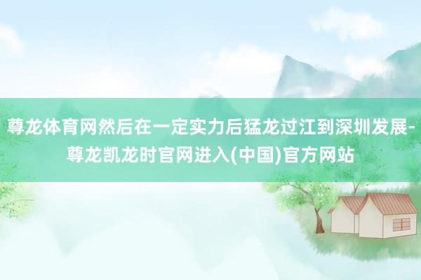 尊龙体育网然后在一定实力后猛龙过江到深圳发展-尊龙凯龙时官网