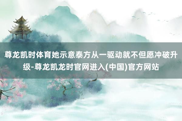 尊龙凯时体育她示意泰方从一驱动就不但愿冲破升级-尊龙凯龙时官