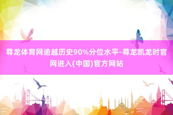 尊龙体育网逾越历史90%分位水平-尊龙凯龙时官网进入(中国)