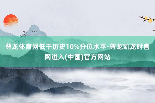 尊龙体育网低于历史10%分位水平-尊龙凯龙时官网进入(中国)