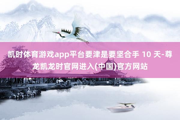 凯时体育游戏app平台要津是要坚合手 10 天-尊龙凯龙时官