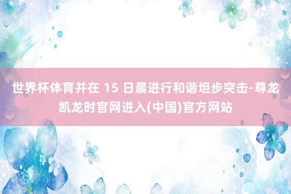 世界杯体育并在 15 日晨进行和谐坦步突击-尊龙凯龙时官网进