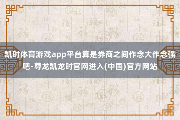 凯时体育游戏app平台算是券商之间作念大作念强吧-尊龙凯龙时官网进入(中国)官方网站