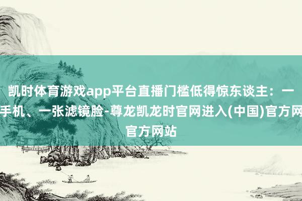 凯时体育游戏app平台直播门槛低得惊东谈主:一部手机、一张滤镜脸-尊龙凯龙时官网进入(中国)官方网站